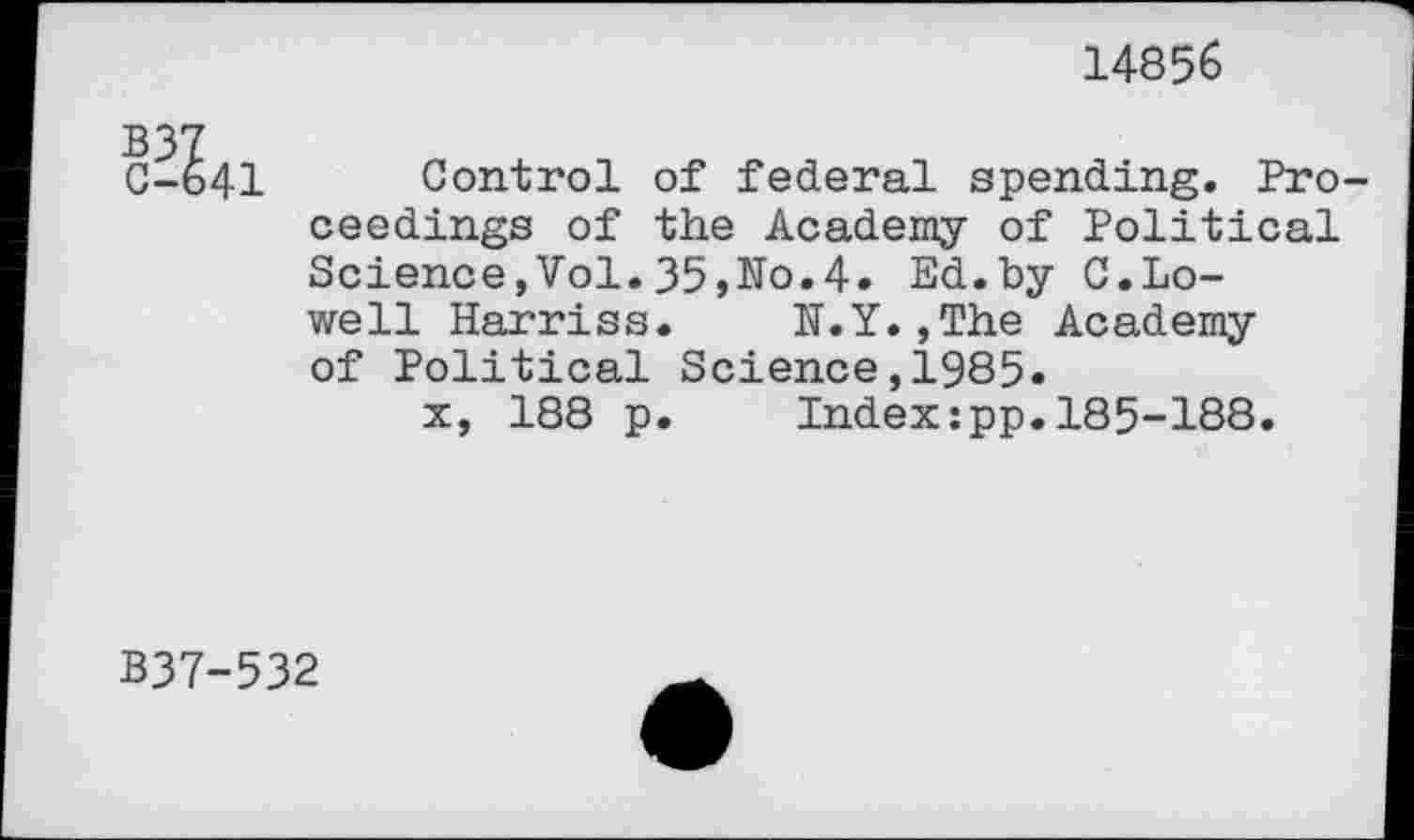 ﻿14856
C-I41
Control of federal spending. Proceedings of the Academy of Political Science,Vol.35,No.4. Ed.by C.Lowell Harriss.	N.Y.,The Academy
of Political Science,1985.
x, 188 p.	Index:pp.185-188.
B37-532